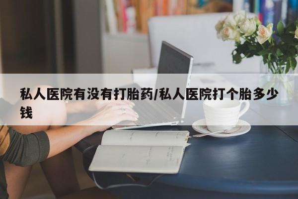 私人卖流产药联系方式私人医院有没有打胎药/私人医院打个胎多少钱