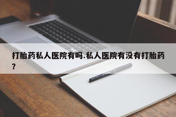 私人卖流产药联系方式打胎药私人医院有吗.私人医院有没有打胎药？