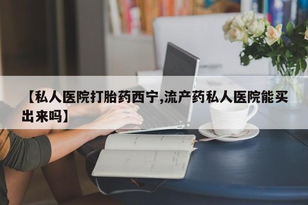 私人卖流产药联系方式【私人医院打胎药西宁,流产药私人医院能买出来吗】