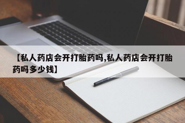 私人卖流产药联系方式【私人药店会开打胎药吗,私人药店会开打胎药吗多少钱】