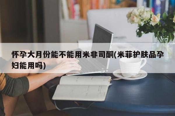 私人卖流产药联系方式怀孕大月份能不能用米非司酮(米菲护肤品孕妇能用吗)