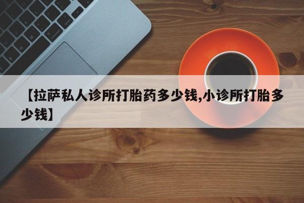 私人卖流产药联系方式【拉萨私人诊所打胎药多少钱,小诊所打胎多少钱】