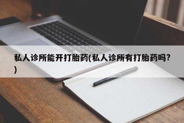私人卖流产药联系方式私人诊所能开打胎药(私人诊所有打胎药吗?)
