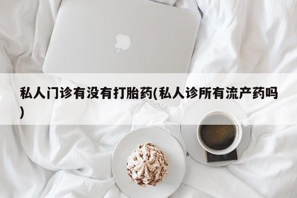 私人卖流产药联系方式私人门诊有没有打胎药(私人诊所有流产药吗)
