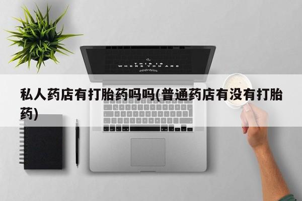 私人卖流产药联系方式私人药店有打胎药吗吗(普通药店有没有打胎药)