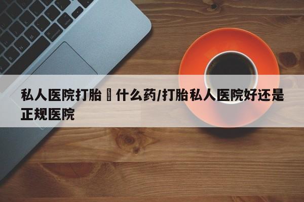 私人卖流产药联系方式私人医院打胎給什么药/打胎私人医院好还是正规医院
