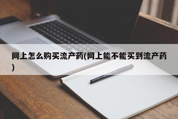 私人卖流产药联系方式网上怎么购买流产药(网上能不能买到流产药)