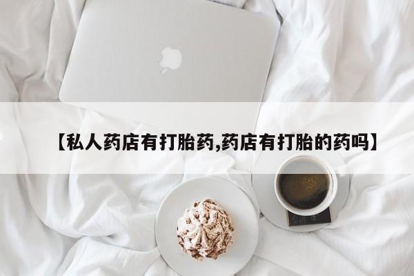 私人卖流产药联系方式【私人药店有打胎药,药店有打胎的药吗】