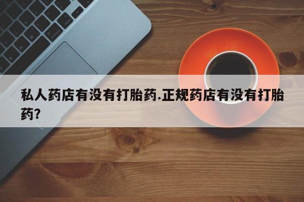 私人卖流产药联系方式私人药店有没有打胎药.正规药店有没有打胎药？